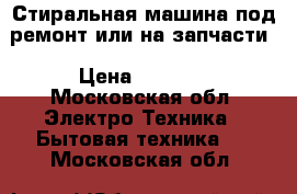 Стиральная машина под ремонт или на запчасти › Цена ­ 4 000 - Московская обл. Электро-Техника » Бытовая техника   . Московская обл.